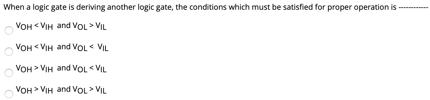 When a logic gate is deriving another logic gate, the conditions which must be satisfied for proper operation is VOH < VIH and VOL > VIL VOH < VIH and VOL < VIL VOH > VIH and VOL < VIL VOH > VIH and VOL > VIL