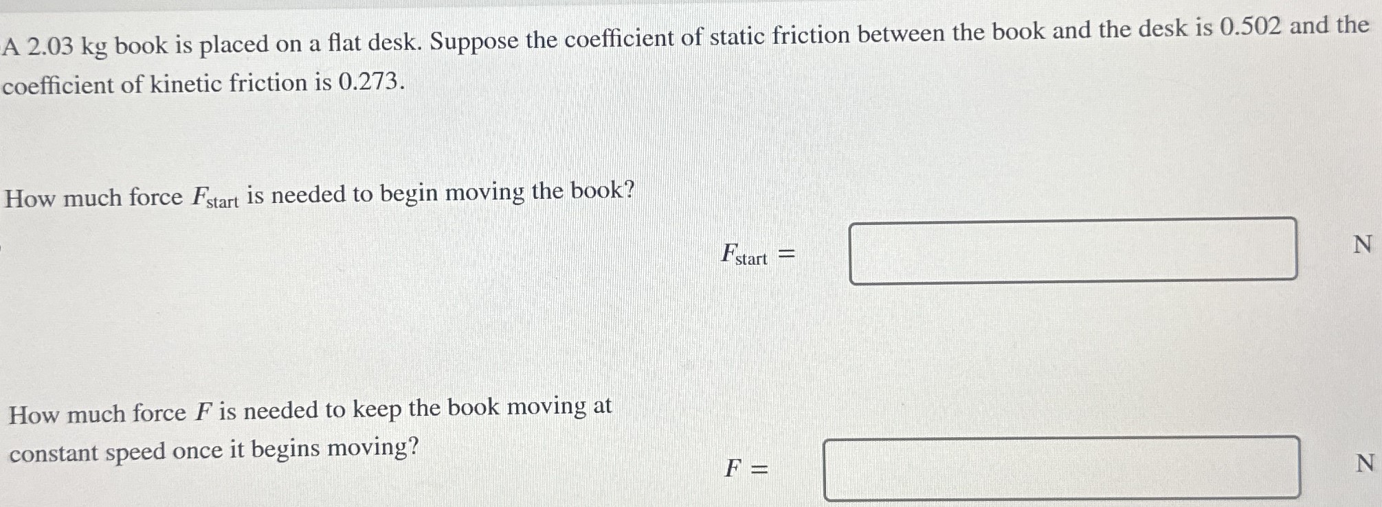 A 2.03 kg book is placed on a flat desk. Suppose the coefficient of static friction between the book and the desk is 0.502 and the coefficient of kinetic friction is 0.273. How much force Fstart is needed to begin moving the book? Fstart = N How much force F is needed to keep the book moving at constant speed once it begins moving? F =