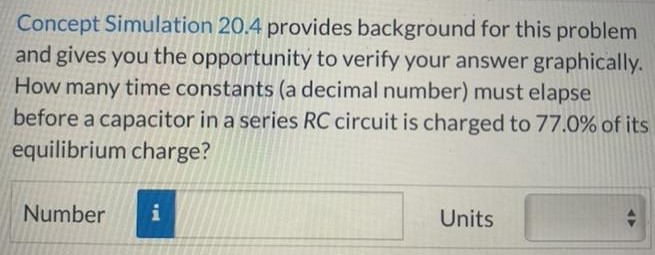 Concept Simulation 20.4 provides background for this problem and gives you the opportunity to verify your answer graphically. How many time constants (a decimal number) must elapse before a capacitor in a series RC circuit is charged to 77.0% of its equilibrium charge? Number Units