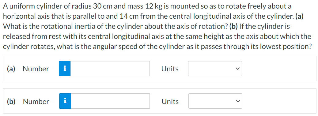 A uniform cylinder of radius 30 cm and mass 12 kg is mounted so as to rotate freely about a horizontal axis that is parallel to and 14 cm from the central longitudinal axis of the cylinder. (a) What is the rotational inertia of the cylinder about the axis of rotation? (b) If the cylinder is released from rest with its central longitudinal axis at the same height as the axis about which the cylinder rotates, what is the angular speed of the cylinder as it passes through its lowest position? (a) Number Units (b) Number Units