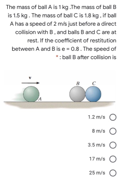 The mass of ball A is 1 kg. The mass of ball B is 1.5 kg. The mass of ball C is 1.8 kg, if ball A has a speed of 2 m/s just before a direct collision with B, and balls B and C are at rest. If the coefficient of restitution between A and B is e = 0.8. The speed of ball B after collision is 1.2 m/s 8 m/s 3.5 m/s 17 m/s 25 m/s