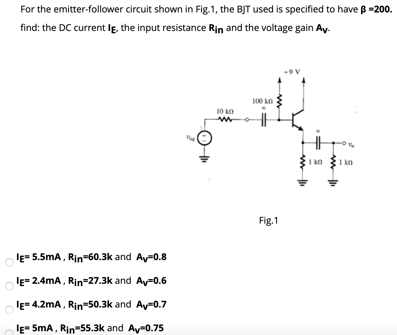 For the emitter-follower circuit shown in Fig. 1, the BJT used is specified to have β = 200. find: the DC current IE, the input resistance Rin and the voltage gain AV. Fig. 1 IE = 5.5 mA, Rin = 60.3 k and Av = 0.8 IE = 2.4 mA, Rin = 27.3 k and Av = 0.6 IE = 4.2 mA, Rin = 50.3 k and Av = 0.7 IE = 5 mA, Rin = 55.3 K and AV = 0.75