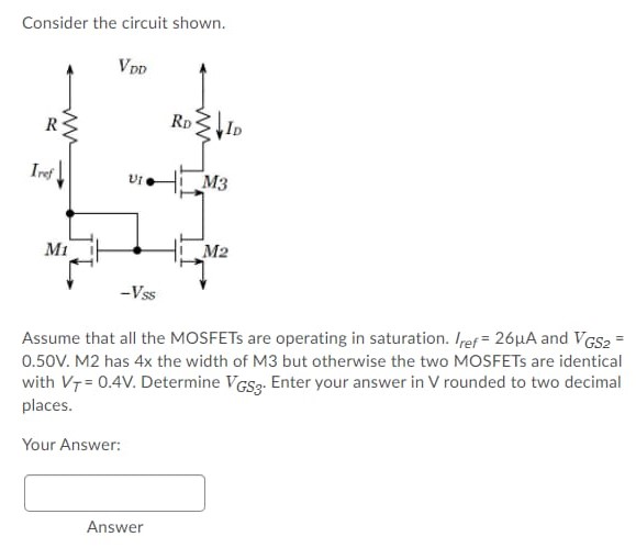 Consider the circuit shown. Assume that all the MOSFETs are operating in saturation. Iref = 26 μA and VGS2 = 0.50 V. M2 has 4x the width of M3 but otherwise the two MOSFETs are identical with VT = 0.4 V. Determine VGS3. Enter your answer in V rounded to two decimal places. Your Answer: Answer