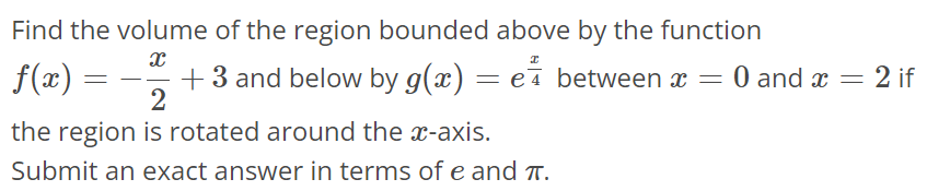 Find the volume of the region bounded above by the function f(x) = - x/2 + 3 and below by g(x) = e^x / 4 between x = 0 and x = 2 if the region is rotated around the x-axis. Submit an exact answer in terms of e and π.