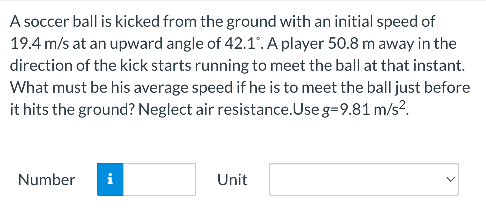 A soccer ball is kicked from the ground with an initial speed of 19.4 m/s at an upward angle of 42.1∘. A player 50.8 m away in the direction of the kick starts running to meet the ball at that instant. What must be his average speed if he is to meet the ball just before it hits the ground? Neglect air resistance. Use g = 9.81 m/s2. Number Unit