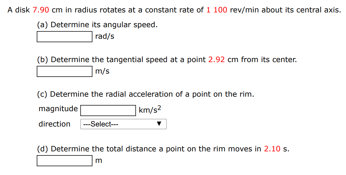 A disk 7.90 cm in radius rotates at a constant rate of 1100 rev/min about its central axis. (a) Determine its angular speed. rad/s (b) Determine the tangential speed at a point 2.92 cm from its center. m/s (c) Determine the radial acceleration of a point on the rim. magnitude km/s2 direction (d) Determine the total distance a point on the rim moves in 2.10 s. m 