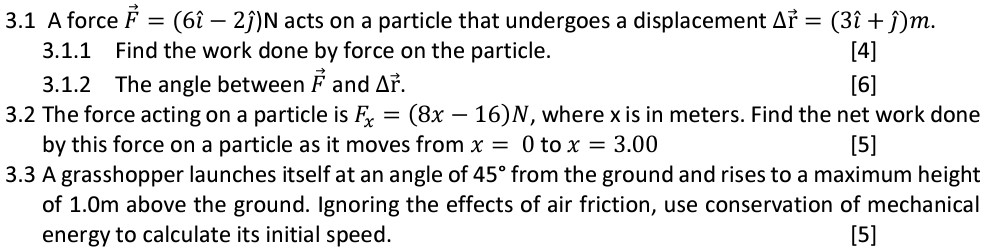 3.1 A force F→ = (6ı^ − 2ȷ^)N acts on a particle that undergoes a displacement Δr→ = (3ı^ + ȷ^)m. 3.1.1 Find the work done by force on the particle. 3.1.2 The angle between F→ and Δr→. 3.2 The force acting on a particle is Fx = (8x − 16)N, where x is in meters. Find the net work done by this force on a particle as it moves from x = 0 to x = 3.00 3.3 A grasshopper launches itself at an angle of 45∘ from the ground and rises to a maximum height of 1.0 m above the ground. Ignoring the effects of air friction, use conservation of mechanical energy to calculate its initial speed.