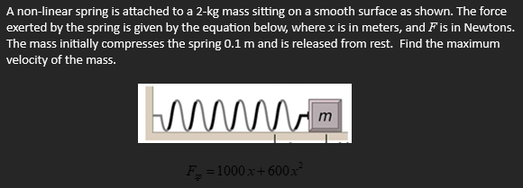 A non-linear spring is attached to a 2-kg mass sitting on a smooth surface as shown. The force exerted by the spring is given by the equation below, where x is in meters, and F is in Newtons. The mass initially compresses the spring 0.1 m and is released from rest. Find the maximum velocity of the mass.