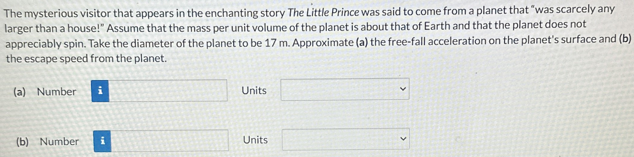 The mysterious visitor that appears in the enchanting story The Little Prince was said to come from a planet that "was scarcely any larger than a house!" Assume that the mass per unit volume of the planet is about that of Earth and that the planet does not appreciably spin. Take the diameter of the planet to be 17 m. Approximate (a) the free-fall acceleration on the planet's surface and (b) the escape speed from the planet. (a) Number Units (b) Number Units