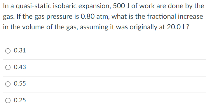 In a quasi-static isobaric expansion, 500 J of work are done by the gas. If the gas pressure is 0.80 atm, what is the fractional increase in the volume of the gas, assuming it was originally at 20.0L? 0.31 0.43 0.55 0.25