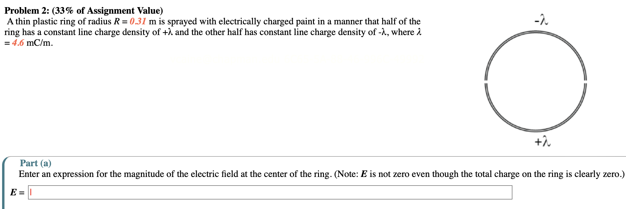 A thin plastic ring of radius R = 0.31 m is sprayed with electrically charged paint in a manner that half of the ring has a constant line charge density of +λ and the other half has constant line charge density of −λ, where λ = 4.6 mC/m. Part (a) Enter an expression for the magnitude of the electric field at the center of the ring. (Note: E is not zero even though the total charge on the ring is clearly zero.) E =