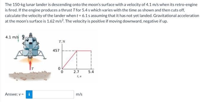 The 150- kg lunar lander is descending onto the moon's surface with a velocity of 4.1 m/s when its retro-engine is fired. If the engine produces a thrust T for 5.4 s which varies with the time as shown and then cuts off, calculate the velocity of the lander when t = 6.1 s assuming that it has not yet landed. Gravitational acceleration at the moon's surface is 1.62 m/s2. The velocity is positive if moving downward, negative if up. Answe: v = m/s