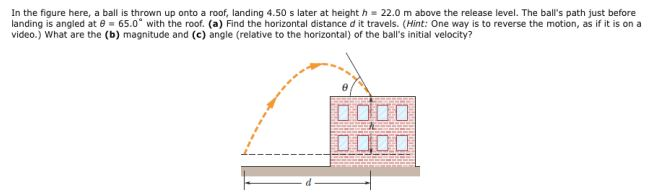 In the figure here, a ball is thrown up onto a roof, landing 4.50 s later at height h = 22.0 m above the release level. The ball's path just before landing is angled at θ = 65.0∘ with the roof. (a) Find the horizontal distance d it travels. (Hint: One way is to reverse the motion, as if it is on a video.) What are the (b) magnitude and (c) angle (relative to the horizontal) of the ball's initial velocity?