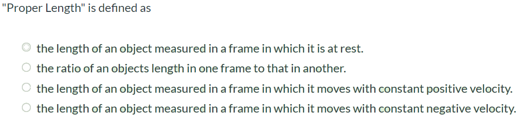 "Proper Length" is defined as the length of an object measured in a frame in which it is at rest. the ratio of an objects length in one frame to that in another. the length of an object measured in a frame in which it moves with constant positive velocity. the length of an object measured in a frame in which it moves with constant negative velocity.