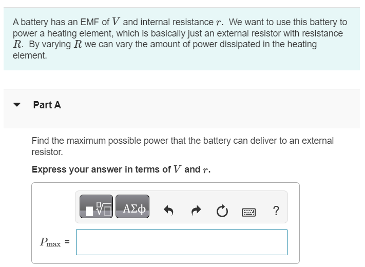 A battery has an EMF of V and internal resistance r. We want to use this battery to power a heating element, which is basically just an external resistor with resistance R. By varying R we can vary the amount of power dissipated in the heating element. Part A Find the maximum possible power that the battery can deliver to an external resistor. Express your answer in terms of V and r. Pmax = 