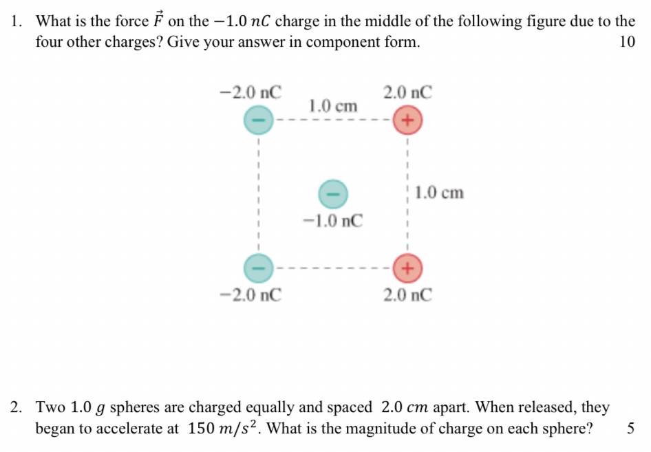 What is the force F→ on the −1.0 nC charge in the middle of the following figure due to the four other charges? Give your answer in component form. 10 Two 1.0 g spheres are charged equally and spaced 2.0 cm apart. When released, they began to accelerate at 150 m/s2. What is the magnitude of charge on each sphere? 5