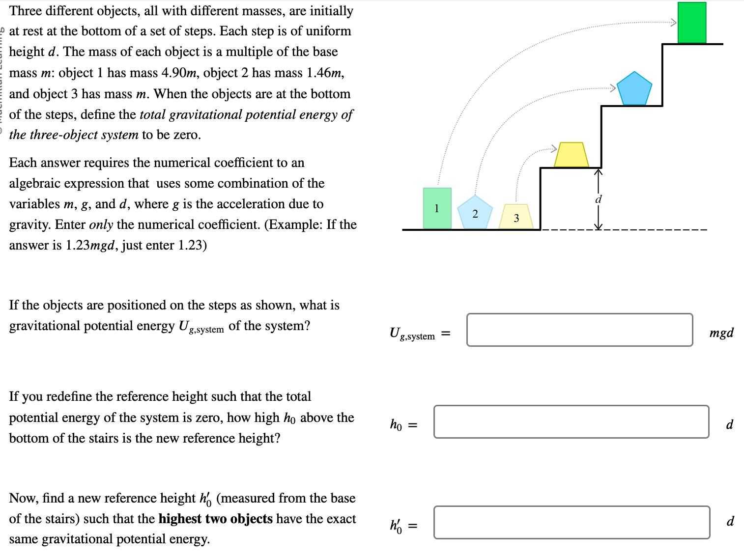 Three different objects, all with different masses, are initially at rest at the bottom of a set of steps. Each step is of uniform height d. The mass of each object is a multiple of the base mass m : object 1 has mass 4.90 m, object 2 has mass 1.46 m, and object 3 has mass m. When the objects are at the bottom of the steps, define the total gravitational potential energy of the three-object system to be zero. Each answer requires the numerical coefficient to an algebraic expression that uses some combination of the variables m, g, and d, where g is the acceleration due to gravity. Enter only the numerical coefficient. (Example: If the answer is 1.23mgd, just enter 1.23) If the objects are positioned on the steps as shown, what is gravitational potential energy Ug, system of the system? If you redefine the reference height such that the total potential energy of the system is zero, how high h0 above the bottom of the stairs is the new reference height? Now, find a new reference height h0′ (measured from the base of the stairs) such that the highest two objects have the exact same gravitational potential energy. Ug, system = mgd h0 = d h0′ = d