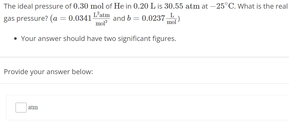 The ideal pressure of 0.30 mol of He in 0.20 L is 30.55 atm at −25∘C. What is the real gas pressure? (a = 0.0341 L2 atm mol2 and b = 0.0237 L mol)Your answer should have two significant figures. Provide your answer below: atm 