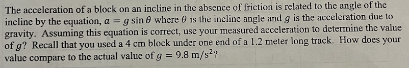 The acceleration of a block on an incline in the absence of friction is related to the angle of the incline by the equation, a = gsin⁡θ where θ is the incline angle and g is the acceleration due to gravity. Assuming this equation is correct, use your measured acceleration to determine the value of g? Recall that you used a 4 cm block under one end of a 1.2 meter long track. How does your value compare to the actual value of g = 9.8 m/s2?