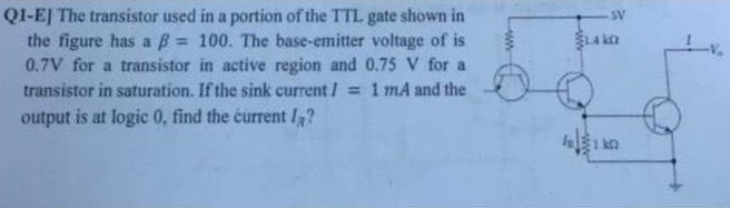 The transistor used in a portion of the TTL gate shown in the figure has a β = 100. The base-emitter voltage of is 0.7 V for a transistor in active region and 0.75 V for a transistor in saturation. If the sink current I = 1mA and the output is at logic 0, find the current IA?