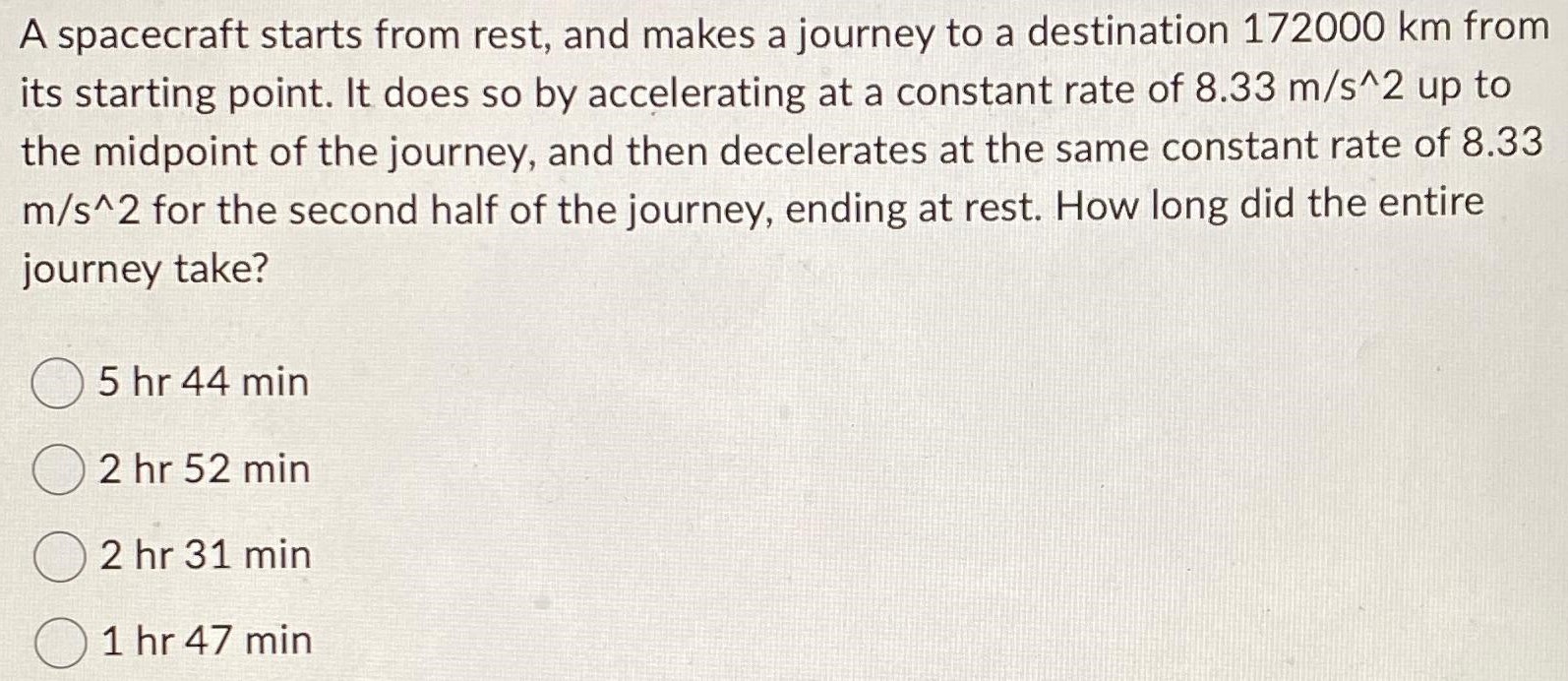 A spacecraft starts from rest, and makes a journey to a destination 172000 km from its starting point. It does so by accelerating at a constant rate of 8.33 m/s^2 up to the midpoint of the journey, and then decelerates at the same constant rate of 8.33 m/s^2 for the second half of the journey, ending at rest. How long did the entire journey take? 5 hr 44 min 2 hr 52 min 2 hr 31 min 1 hr 47 min