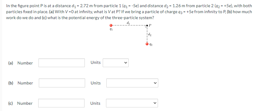 In the figure point P is at a distance d1 = 2.72 m from particle 1(q1 = −5e) and distance d2 = 1.26 m from particle 2(q2 = +5e), with both particles fixed in place. (a) With V = 0 at infinity, what is V at P? If we bring a particle of charge q3 = +5e from infinity to P, (b) how much work do we do and (c) what is the potential energy of the three-particle system? (a) Number Units (b) Number Units (c) Number Units