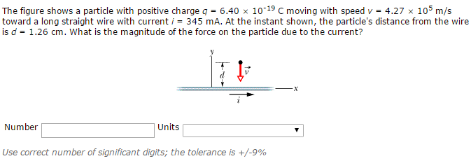 The figure shows a particle with positive charge q = 6.40×10−19 C moving with speed v = 4.27×105 m/s toward a long straight wire with current i = 345 mA. At the instant shown, the particle's distance from the wire is d = 1.26 cm. What is the magnitude of the force on the particle due to the current? Number Units Use correct number of significant digits; the tolerance is +/−9%