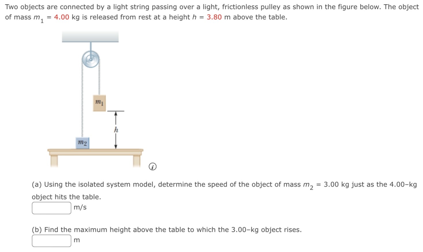 Two objects are connected by a light string passing over a light, frictionless pulley as shown in the figure below. The object of mass m1 = 4.00 kg is released from rest at a height h = 3.80 m above the table. (a) Using the isolated system model, determine the speed of the object of mass m2 = 3.00 kg just as the 4.00−kg object hits the table. m/s (b) Find the maximum height above the table to which the 3.00−kg object rises. m