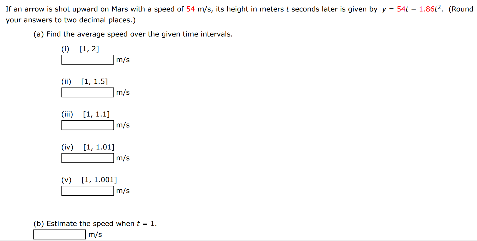 If an arrow is shot upward on Mars with a speed of 54 m/s, its height in meters t seconds later is given by y = 54t − 1.86t2. (Round your answers to two decimal places.) (a) Find the average speed over the given time intervals. (i) [1, 2] m/s (ii) [1, 1.5] m/s (iii) [1, 1.1] m/s (iv) [1, 1.01] m/s (v) [1, 1.001] m/s (b) Estimate the speed when t = 1. m/s