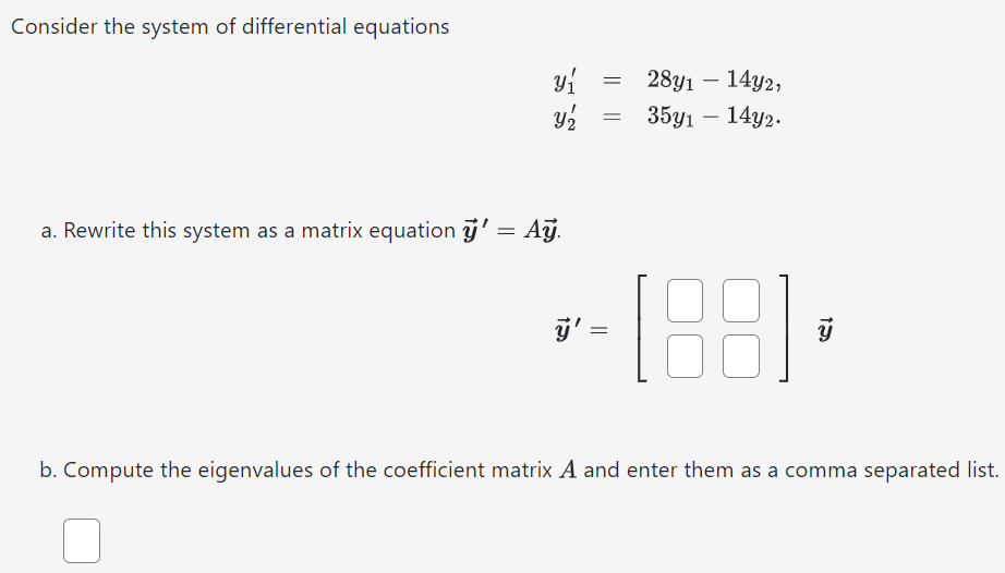 Consider the system of differential equations y1′ = 28y1 − 14y2, y2′ = 35y1 − 14y2. a. Rewrite this system as a matrix equation y→′ = Ay→. y→′ = [ ]y→ b. Compute the eigenvalues of the coefficient matrix A and enter them as a comma separated list.