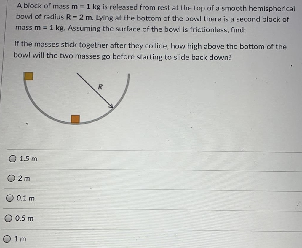 A block of mass m = 1 kg is released from rest at the top of a smooth hemispherical bowl of radius R = 2 m. Lying at the bottom of the bowl there is a second block of mass m = 1 kg. Assuming the surface of the bowl is frictionless, find: If the masses stick together after they collide, how high above the bottom of the bowl will the two masses go before starting to slide back down? 1.5 m 2 m 0.1 m 0.5 m 1 m