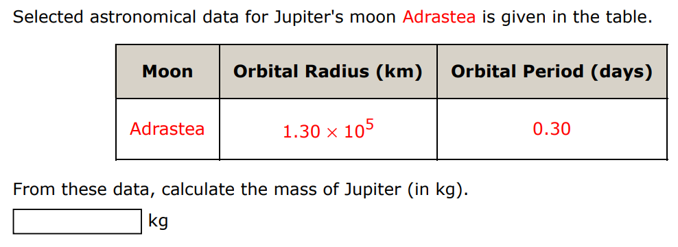 Selected astronomical data for Jupiter's moon Adrastea is given in the table. Moon Orbital Radius (km), Orbital Period (days) Adrastea 1.30 x 10^5 0.30 From these data, calculate the mass of Jupiter (in kg ). kg 