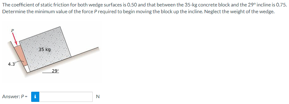 The coefficient of static friction for both wedge surfaces is 0.50 and that between the 35−kg concrete block and the 29∘ incline is 0.75. Determine the minimum value of the force P required to begin moving the block up the incline. Neglect the weight of the wedge. Answer: P = N 