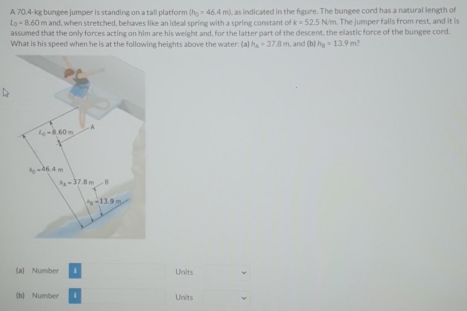 A 70.4-kg bungee jumper is standing on a tall platform (h0 = 46.4 m), as indicated in the figure. The bungee cord has a natural length of L0 = 8.60 m and, when stretched, behaves like an ideal spring with a spring constant of k = 52.5 N/m. The jumper falls from rest, and it is assumed that the only forces acting on him are his weight and, for the latter part of the descent, the elastic force of the bungee cord. What is his speed when he is at the following heights above the water: (a) hA = 37.8 m, and (b) hB = 13.9 m? (a) Number Units (b) Number Units