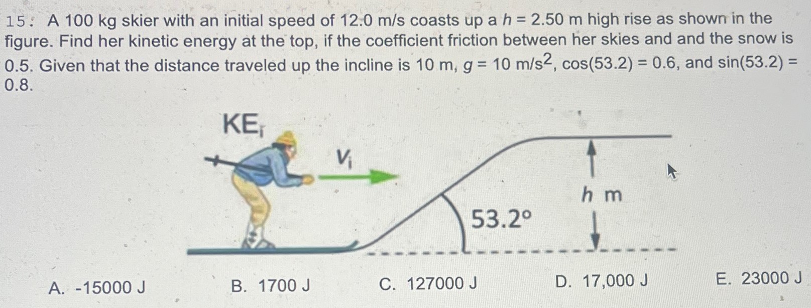 A 100 kg skier with an initial speed of 12.0 m/s coasts up a h = 2.50 m high rise as shown in the figure. Find her kinetic energy at the top, if the coefficient friction between her skies and and the snow is 0.5. Given that the distance traveled up the incline is 10 m, g = 10 m/s2, cos⁡(53.2) = 0.6, and sin⁡(53.2) = 0.8 A. −15000 J B. 1700 J C. 127000 J D. 17,000 J E. 23000 J