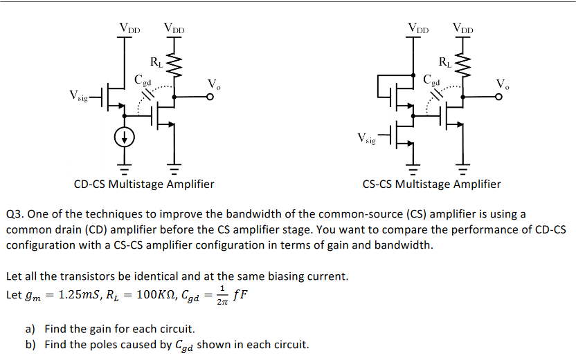 CD-CS Multistage Amplifier CS-CS Multistage Amplifier Q3. One of the techniques to improve the bandwidth of the common-source (CS) amplifier is using a common drain (CD) amplifier before the CS amplifier stage. You want to compare the performance of CD-CS configuration with a CS-CS amplifier configuration in terms of gain and bandwidth. Let all the transistors be identical and at the same biasing current. Let gm = 1.25 mS, RL = 100 KΩ, Cgd = 12π fF a) Find the gain for each circuit. b) Find the poles caused by Cgd shown in each circuit. 