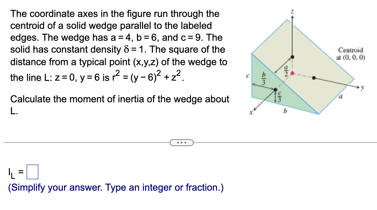 The coordinate axes in the figure run through the centroid of a solid wedge parallel to the labeled edges. The wedge has a = 4, b = 6, and c = 9. The solid has constant density δ = 1. The square of the distance from a typical point (x, y, z) of the wedge to the line L: z = 0, y = 6 is r2 = (y−6)2 + z2. Calculate the moment of inertia of the wedge about L. IL = (Simplify your answer. Type an integer or fraction.)