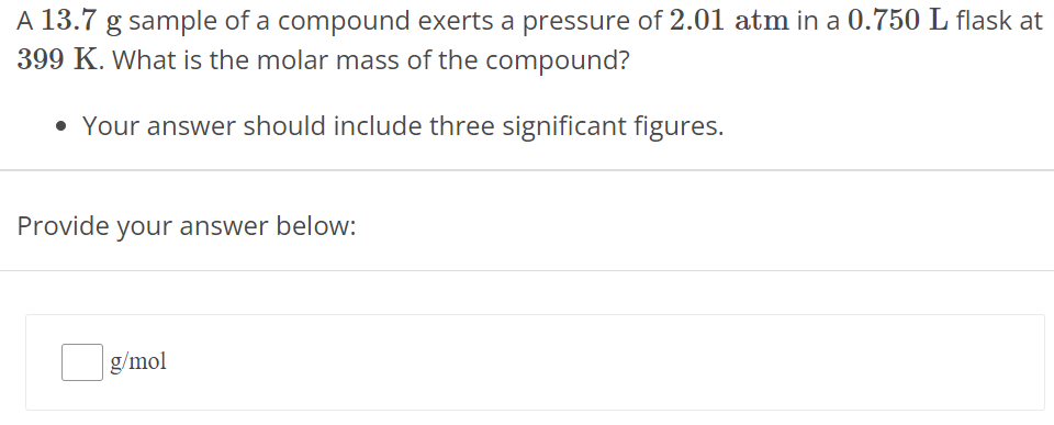 A 13.7 g sample of a compound exerts a pressure of 2.01 atm in a 0.750 L flask at 399 K. What is the molar mass of the compound? Your answer should include three significant figures. Provide your answer below: g/mol 