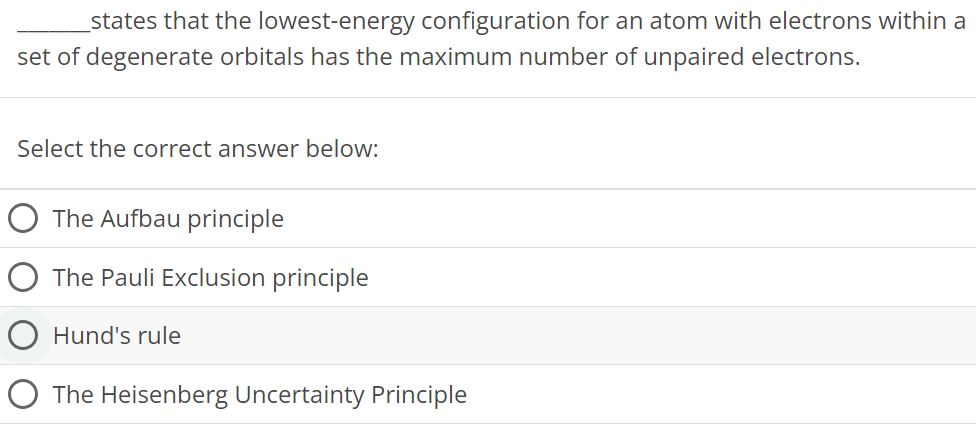 states that the lowest-energy configuration for an atom with electrons within a set of degenerate orbitals has the maximum number of unpaired electrons. Select the correct answer below: The Aufbau principle The Pauli Exclusion principle Hund's rule The Heisenberg Uncertainty Principle 