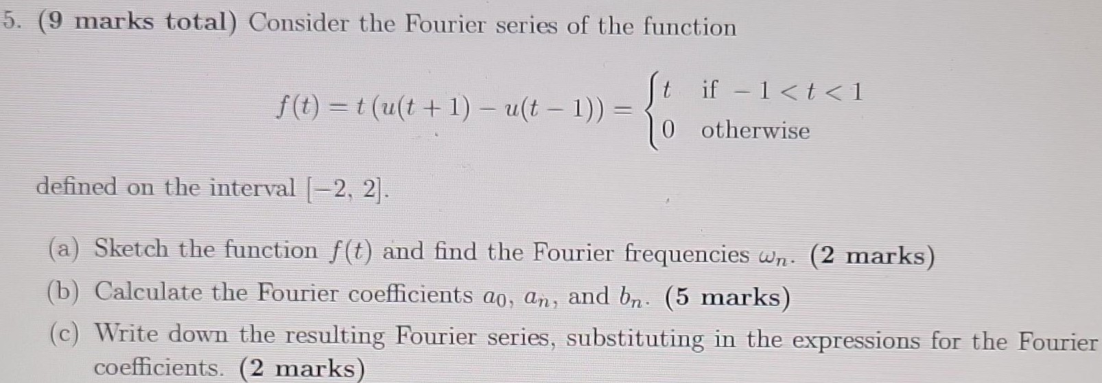 ( 9 marks total) Consider the Fourier series of the function f(t) = t(u(t+1) − u(t−1)) = {t if −1 < t < 10 otherwise defined on the interval [−2, 2]. (a) Sketch the function f(t) and find the Fourier frequencies ωn. (2 marks) (b) Calculate the Fourier coefficients a0, an, and bn. (5 marks) (c) Write down the resulting Fourier series, substituting in the expressions for the Fourier coefficients. (2 marks) 