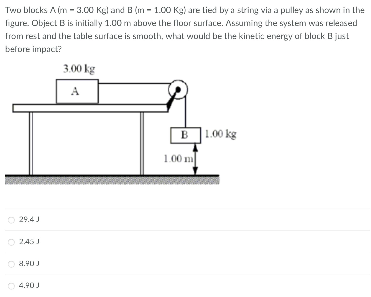 Two blocks A(m = 3.00 Kg) and B(m = 1.00 Kg) are tied by a string via a pulley as shown in the figure. Object B is initially 1.00 m above the floor surface. Assuming the system was released from rest and the table surface is smooth, what would be the kinetic energy of block B just before impact? 29.4 J 2.45 J 8.90 J 4.90 J