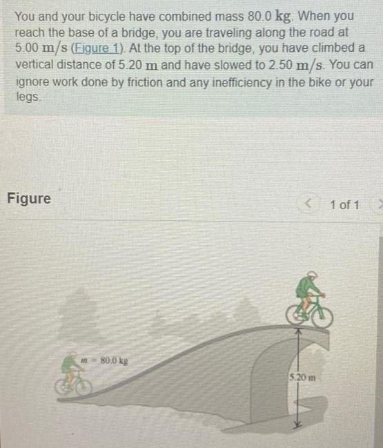 You and your bicycle have combined mass 80.0 kg. When you reach the base of a bridge, you are traveling along the road at 5.00 m/s (Figure 1). At the top of the bridge, you have climbed a vertical distance of 5.20 m and have slowed to 2.50 m/s. You can ignore work done by friction and any inefficiency in the bike or your legs. Figure 1 of 1 Part A What is the total work done on you and your bicycle when you go from the base to the top of the bridge? Express your answer in joules. Submit Request Answer Part B How much work have you done with the force you apply to the pedals? Express your answer in joules. W = J