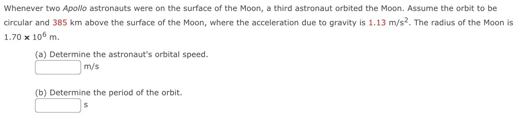 Whenever two Apollo astronauts were on the surface of the Moon, a third astronaut orbited the Moon. Assume the orbit to be circular and 385 km above the surface of the Moon, where the acceleration due to gravity is 1.13 m/s2. The radius of the Moon is 1.70×106 m. (a) Determine the astronaut's orbital speed. m/s (b) Determine the period of the orbit. s