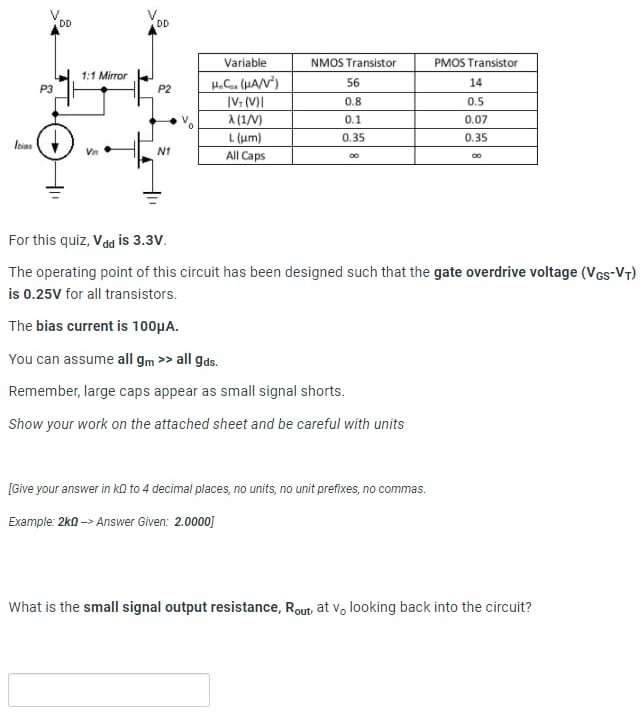 For this quiz, Vdd is 3.3 V. The operating point of this circuit has been designed such that the gate overdrive voltage (VGS−VT) is 0.25 V for all transistors. The bias current is 100 μA. You can assume all gm≫ all gds. Remember, large caps appear as small signal shorts. Show your work on the attached sheet and be careful with units [Give your answer in kΩ to 4 decimal places, no units, no unit prefixes, no commas. Example: 2 kΩ → Answer Given: 2.0000 ] What is the small signal output resistance, Rout , at v0 looking back into the circuit?