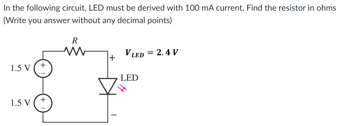 In the following circuit, LED must be derived with 100 mA current. Find the resistor in ohms (Write you answer without any decimal points)