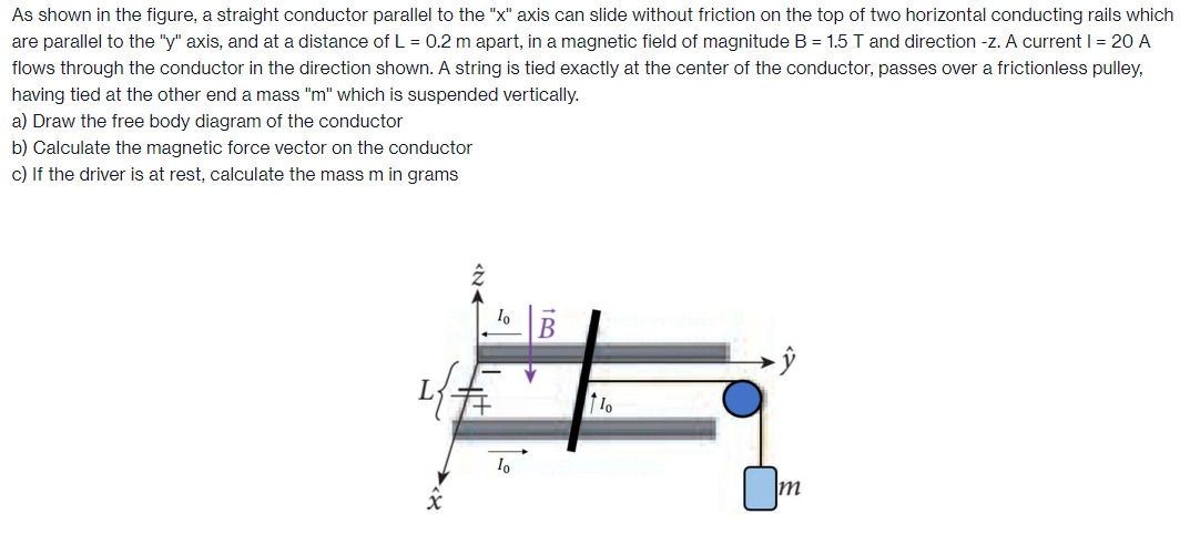 As shown in the figure, a straight conductor parallel to the "x" axis can slide without friction on the top of two horizontal conducting rails which are parallel to the "y" axis, and at a distance of L = 0.2 m apart, in a magnetic field of magnitude B = 1.5 T and direction -z. A current I = 20 A flows through the conductor in the direction shown. A string is tied exactly at the center of the conductor, passes over a frictionless pulley, having tied at the other end a mass " m " which is suspended vertically. a) Draw the free body diagram of the conductor b) Calculate the magnetic force vector on the conductor c) If the driver is at rest, calculate the mass m in grams