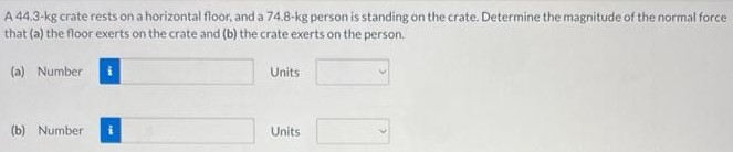 A 44.3−kg crate rests on a horizontal floor, and a 74.8−kg person is standing on the crate. Determine the magnitude of the normal force that (a) the floor exerts on the crate and (b) the erate exerts on the person. (a) Number Units (b) Number Units