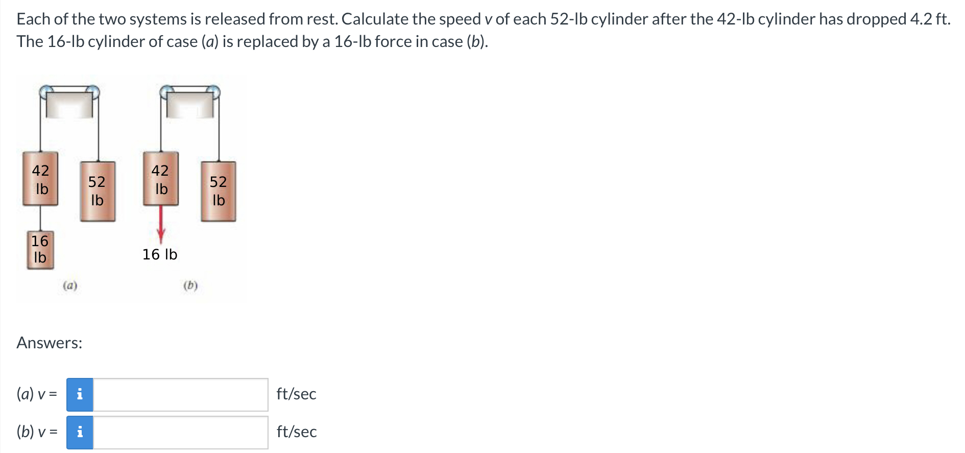 Each of the two systems is released from rest. Calculate the speed v of each 52-lb cylinder after the 42-lb cylinder has dropped 4.2 ft. The 16-lb cylinder of case (a) is replaced by a 16-lb force in case (b). (a) (b) Answers: (a) v = ft/sec (b) v =  ft/sec