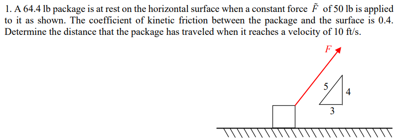 A 64.4 lb package is at rest on the horizontal surface when a constant force F~ of 50 lb is applied to it as shown. The coefficient of kinetic friction between the package and the surface is 0.4. Determine the distance that the package has traveled when it reaches a velocity of 10 ft/s.