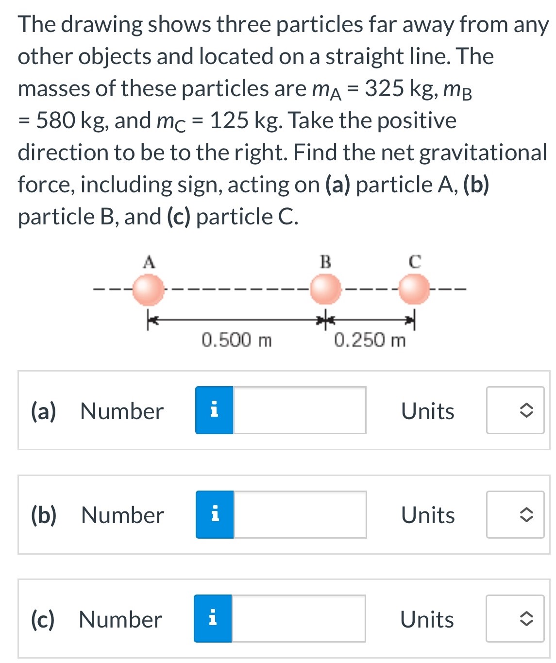 The drawing shows three particles far away from any other objects and located on a straight line. The masses of these particles are mA = 325 kg, mB = 580 kg, and mC = 125 kg. Take the positive direction to be to the right. Find the net gravitational force, including sign, acting on (a) particle A, (b) particle B, and (c) particle C. (a) Number Units (b) Number Units (c) Number Units